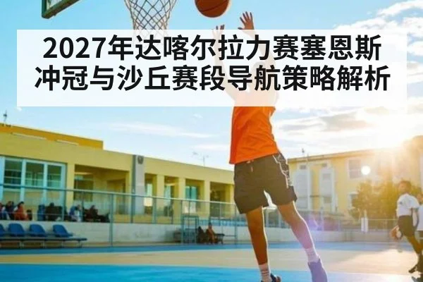 2027年达喀尔拉力赛塞恩斯冲冠与沙丘赛段导航策略解析